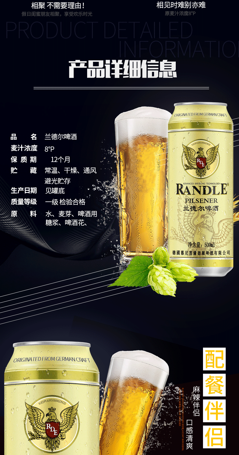 相聚不需要理由!相见时难别亦难假日闺蜜朋友相聚,享受欢乐时光原麦汁浓度8°PPRODUCI DEALIA产品ED FROM GERMANCRAF\品名兰德尔啤酒麦汁浓度8p保质期12个月贮藏常温、干燥、通风避光贮存生产日期见罐底RANDLE质量等级一级检验合格PILSENER原料水、麦芽、啤酒用兰德尔啤酒糖浆、啤酒花.净含量:500德國慕尼黑蘭德爾啤酒有限公司ORIGINATED FROM GERMANCRAFT麻辣伴侣R餐伴侣清爽-推好价 | 品质生活 精选好价