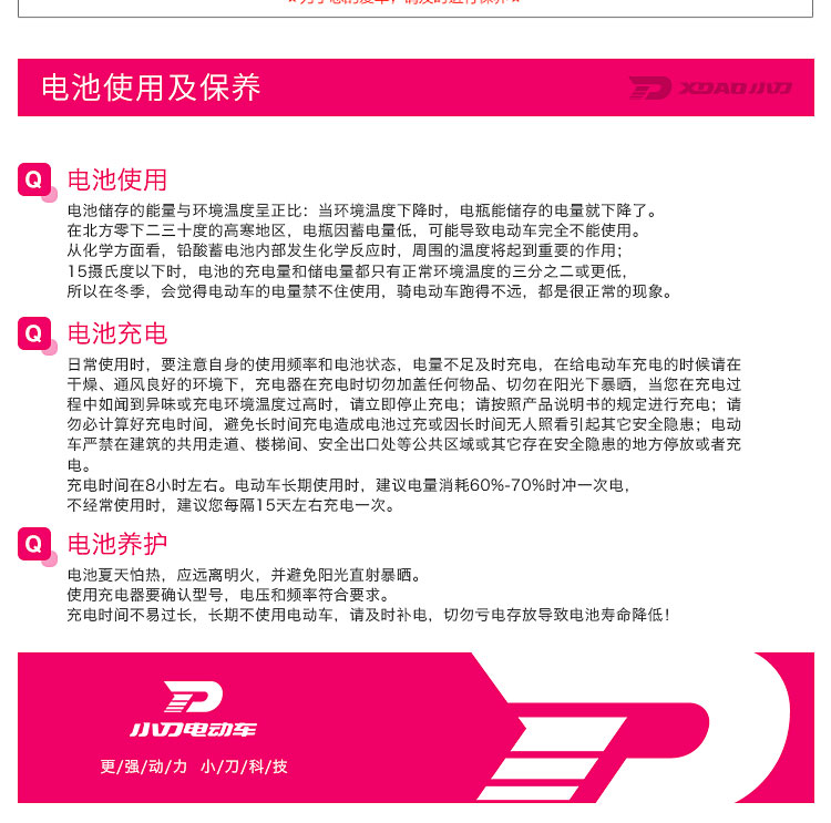 电池使用及保养电池使用电池储存的能量与环境温度呈正比:当环境温度下降时,电瓶能储存的电量就下降了在北方零下二三十度的高寒地区,电瓶因蓄电量低,可能导致电动车完全不能使用从化学方面看,铅酸蓄电池内部发生化学反应时,周围的温度将起到重要的作用5摄氏度以下时,电池的充电量和储电量都只有正常环境温度的三分之二或更低所以在冬季,会觉得电动车的电量禁不住使用,骑电动车跑得不远,都是很正常的现象电池充电日常使用时,要注意自身的使用频率和电池状态,电量不足及时充电,在给电动车充电的时候请在干燥、通风良好的环境下,充电器在充电时切勿加盖任何物品、切勿在阳光下暴晒,当您在充电过程中如闻到异味或充电环境温度过高时,请立即停止充电;请按照产品说明书的规定迸行充电;请勿必计算好充电时间,避免长时间充电造成电池过充或因长时间无人照看引起其它安全隐患;电动车严禁在建筑的共用走道、楼梯间、安全出口处等公共区域或其它存在安全隐患的地方停放或者充充电时间在8小时左右。电动车长期使用时,建议电量消耗60%70%时冲一次电不经常使用时,建议您每隔15天左右充电一次电池养护电池夏天怕热,应远离明火,并避免阳光直射暴晒使用充电器要确认型号,电压和频率符合要求充电时间不易过长,长期不使用电动车,请及时补电,切勿亏电存放导致电池寿命降低!丿UE动E更/强/动/力小/刀/科/技-推好价 | 品质生活 精选好价